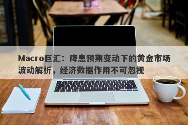 Macro巨汇：降息预期变动下的黄金市场波动解析，经济数据作用不可忽视