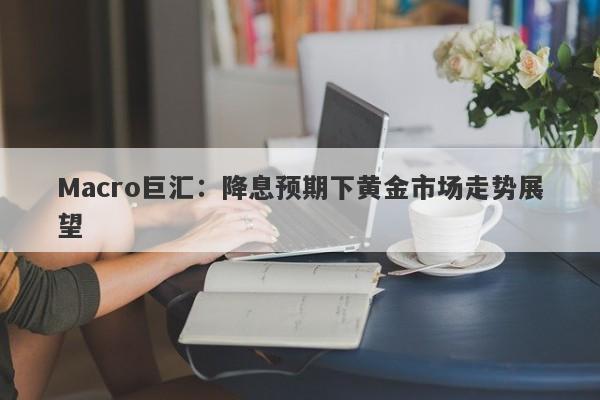 Macro巨汇：降息预期下黄金市场走势展望