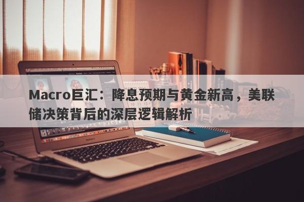Macro巨汇：降息预期与黄金新高，美联储决策背后的深层逻辑解析