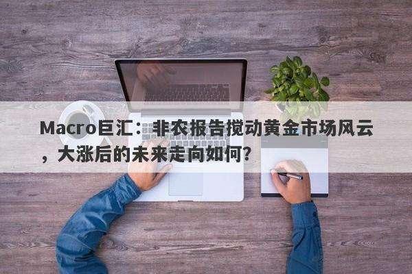 Macro巨汇：非农报告搅动黄金市场风云，大涨后的未来走向如何？