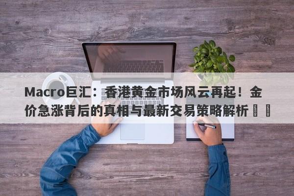 Macro巨汇：香港黄金市场风云再起！金价急涨背后的真相与最新交易策略解析​​