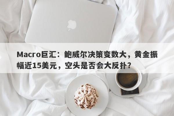 Macro巨汇：鲍威尔决策变数大，黄金振幅近15美元，空头是否会大反扑？