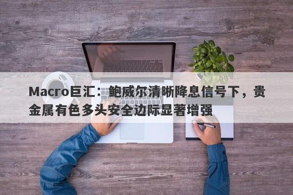 Macro巨汇：鲍威尔清晰降息信号下，贵金属有色多头安全边际显著增强