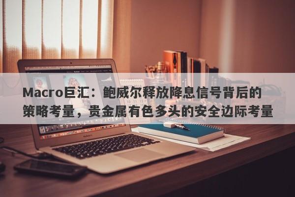Macro巨汇：鲍威尔释放降息信号背后的策略考量，贵金属有色多头的安全边际考量