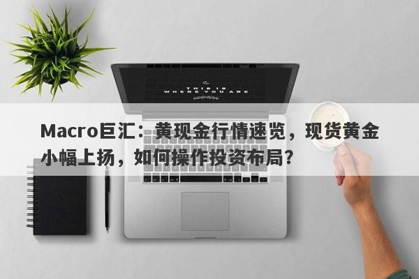 Macro巨汇：黄现金行情速览，现货黄金小幅上扬，如何操作投资布局？