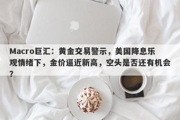 Macro巨汇：黄金交易警示，美国降息乐观情绪下，金价逼近新高，空头是否还有机会？