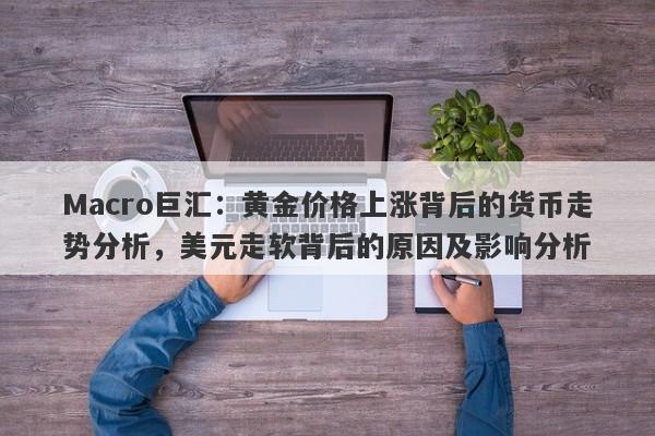 Macro巨汇：黄金价格上涨背后的货币走势分析，美元走软背后的原因及影响分析