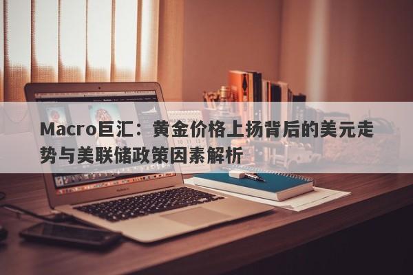 Macro巨汇：黄金价格上扬背后的美元走势与美联储政策因素解析