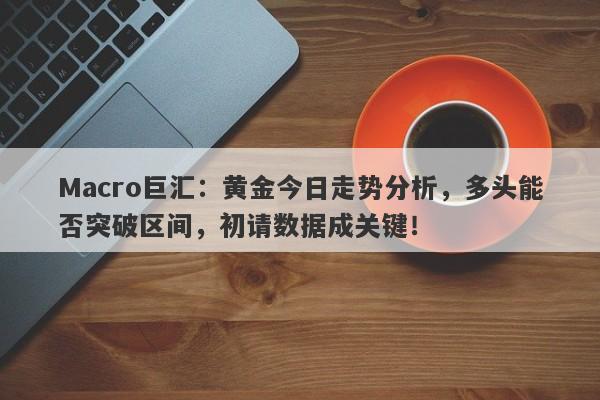 Macro巨汇：黄金今日走势分析，多头能否突破区间，初请数据成关键！