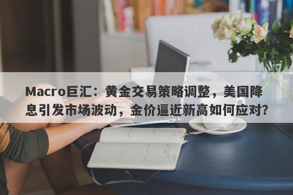 Macro巨汇：黄金交易策略调整，美国降息引发市场波动，金价逼近新高如何应对？