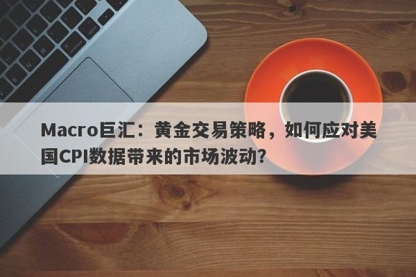 Macro巨汇：黄金交易策略，如何应对美国CPI数据带来的市场波动？