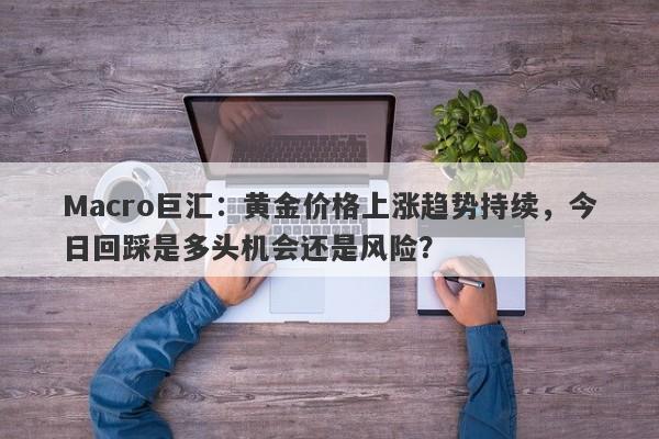 Macro巨汇：黄金价格上涨趋势持续，今日回踩是多头机会还是风险？
