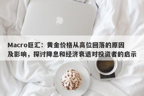 Macro巨汇：黄金价格从高位回落的原因及影响，探讨降息和经济衰退对投资者的启示