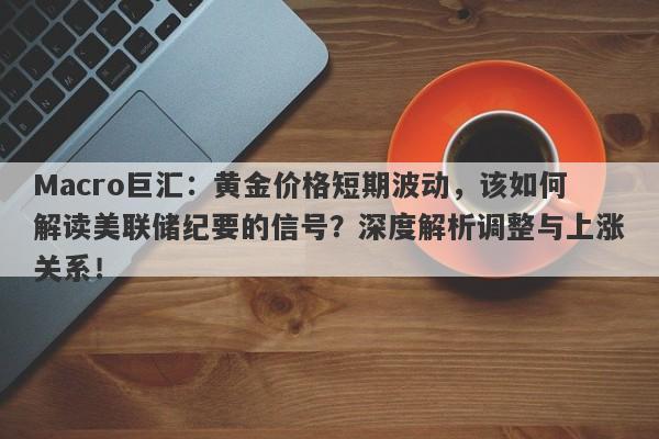 Macro巨汇：黄金价格短期波动，该如何解读美联储纪要的信号？深度解析调整与上涨关系！