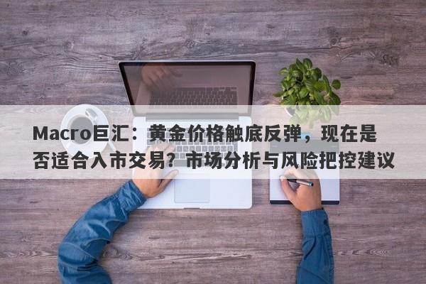 Macro巨汇：黄金价格触底反弹，现在是否适合入市交易？市场分析与风险把控建议