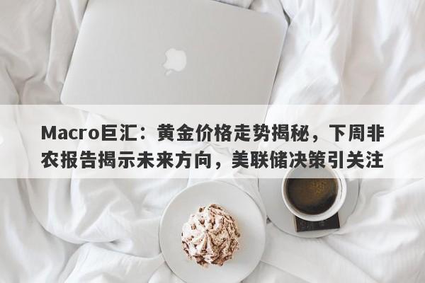 Macro巨汇：黄金价格走势揭秘，下周非农报告揭示未来方向，美联储决策引关注