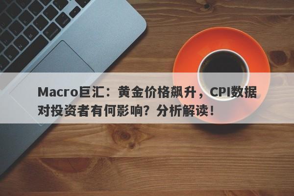 Macro巨汇：黄金价格飙升，CPI数据对投资者有何影响？分析解读！