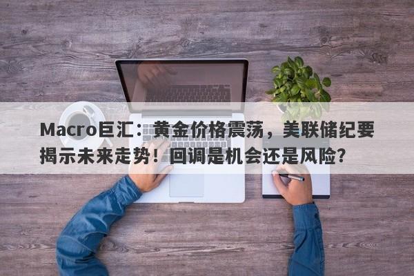 Macro巨汇：黄金价格震荡，美联储纪要揭示未来走势！回调是机会还是风险？