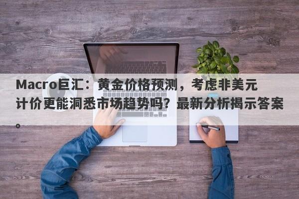 Macro巨汇：黄金价格预测，考虑非美元计价更能洞悉市场趋势吗？最新分析揭示答案。