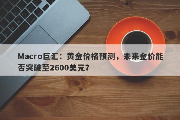 Macro巨汇：黄金价格预测，未来金价能否突破至2600美元？