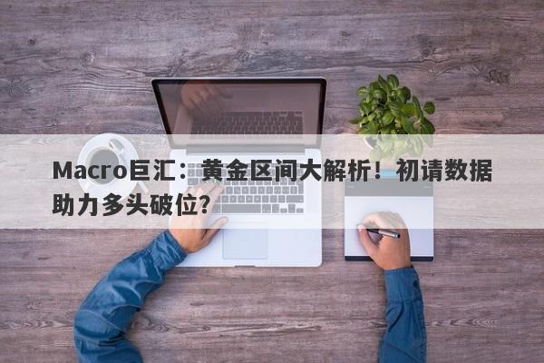 Macro巨汇：黄金区间大解析！初请数据助力多头破位？