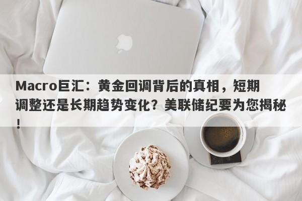 Macro巨汇：黄金回调背后的真相，短期调整还是长期趋势变化？美联储纪要为您揭秘！