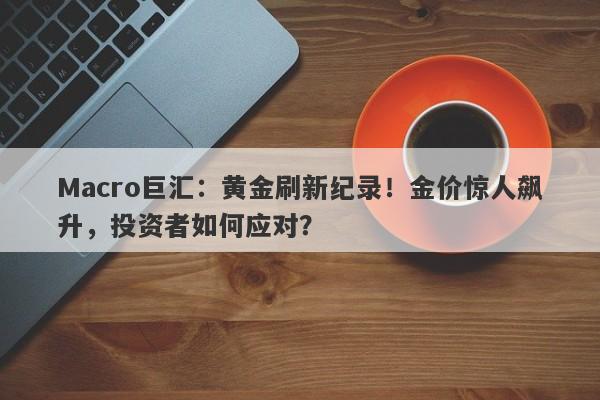 Macro巨汇：黄金刷新纪录！金价惊人飙升，投资者如何应对？