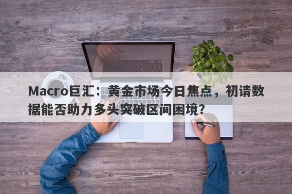 Macro巨汇：黄金市场今日焦点，初请数据能否助力多头突破区间困境？