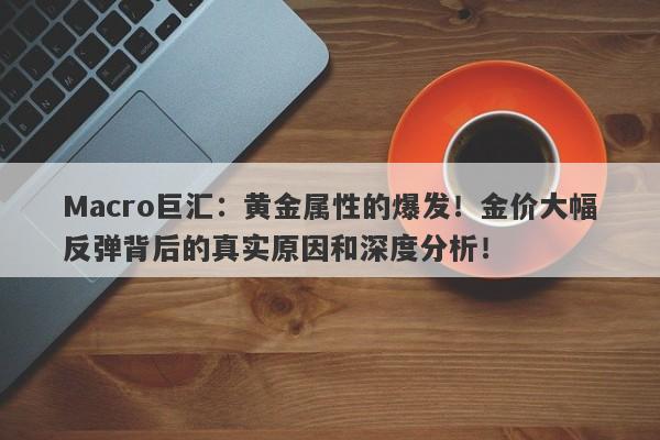 Macro巨汇：黄金属性的爆发！金价大幅反弹背后的真实原因和深度分析！