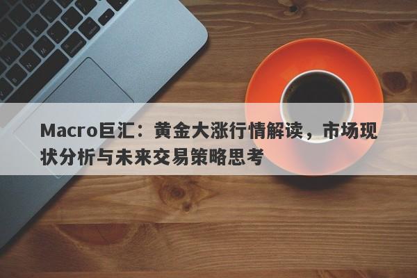 Macro巨汇：黄金大涨行情解读，市场现状分析与未来交易策略思考
