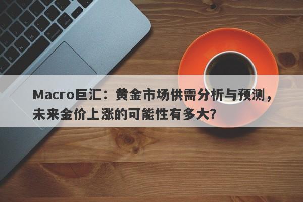 Macro巨汇：黄金市场供需分析与预测，未来金价上涨的可能性有多大？