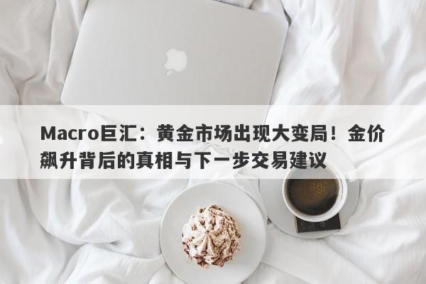 Macro巨汇：黄金市场出现大变局！金价飙升背后的真相与下一步交易建议