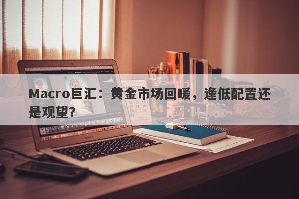 Macro巨汇：黄金市场回暖，逢低配置还是观望？