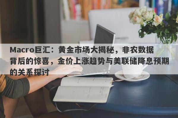Macro巨汇：黄金市场大揭秘，非农数据背后的惊喜，金价上涨趋势与美联储降息预期的关系探讨