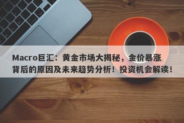 Macro巨汇：黄金市场大揭秘，金价暴涨背后的原因及未来趋势分析！投资机会解读！