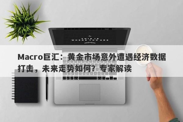 Macro巨汇：黄金市场意外遭遇经济数据打击，未来走势如何？专家解读