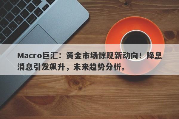 Macro巨汇：黄金市场惊现新动向！降息消息引发飙升，未来趋势分析。