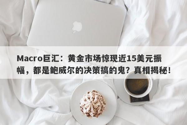 Macro巨汇：黄金市场惊现近15美元振幅，都是鲍威尔的决策搞的鬼？真相揭秘！