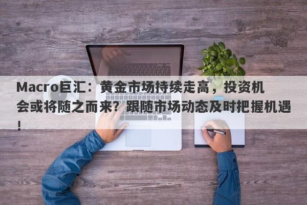 Macro巨汇：黄金市场持续走高，投资机会或将随之而来？跟随市场动态及时把握机遇！