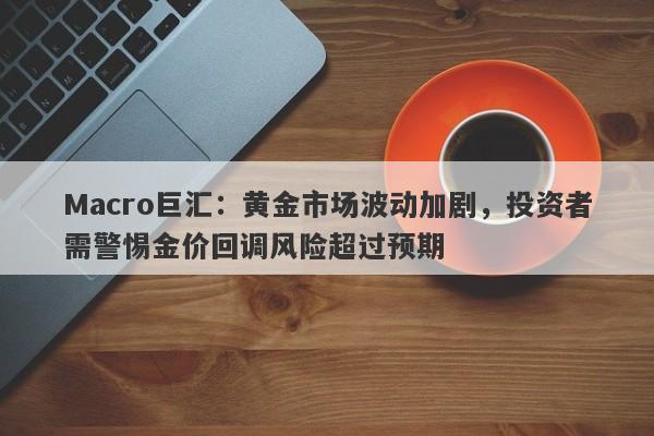 Macro巨汇：黄金市场波动加剧，投资者需警惕金价回调风险超过预期