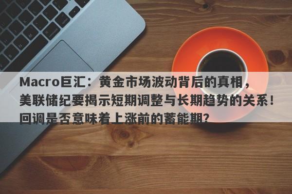 Macro巨汇：黄金市场波动背后的真相，美联储纪要揭示短期调整与长期趋势的关系！回调是否意味着上涨前的蓄能期？