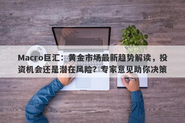 Macro巨汇：黄金市场最新趋势解读，投资机会还是潜在风险？专家意见助你决策