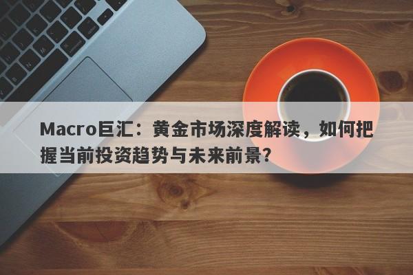 Macro巨汇：黄金市场深度解读，如何把握当前投资趋势与未来前景？