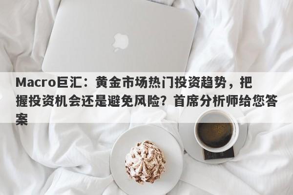 Macro巨汇：黄金市场热门投资趋势，把握投资机会还是避免风险？首席分析师给您答案
