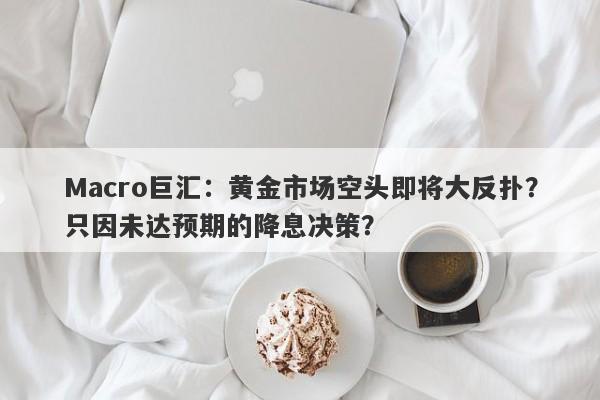 Macro巨汇：黄金市场空头即将大反扑？只因未达预期的降息决策？