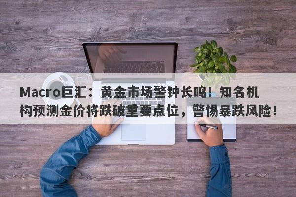 Macro巨汇：黄金市场警钟长鸣！知名机构预测金价将跌破重要点位，警惕暴跌风险！