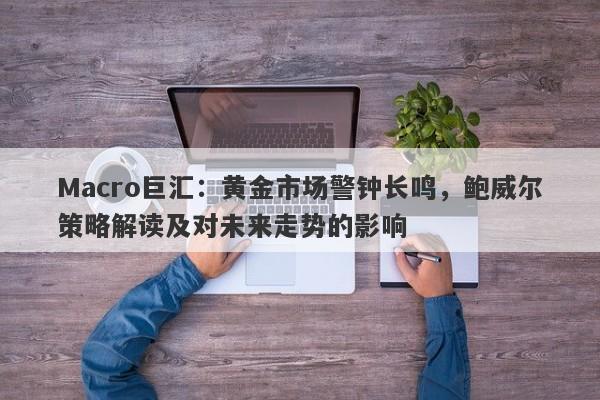 Macro巨汇：黄金市场警钟长鸣，鲍威尔策略解读及对未来走势的影响