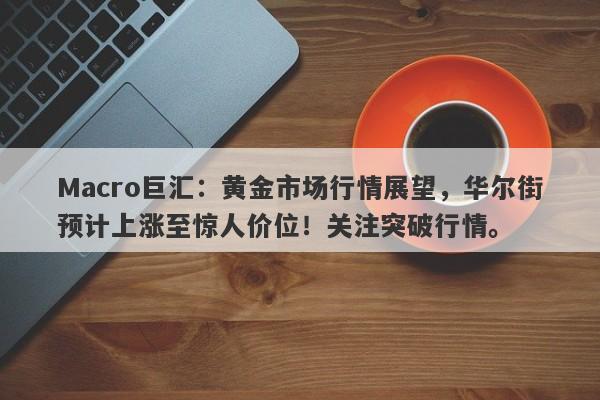 Macro巨汇：黄金市场行情展望，华尔街预计上涨至惊人价位！关注突破行情。