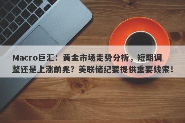 Macro巨汇：黄金市场走势分析，短期调整还是上涨前兆？美联储纪要提供重要线索！