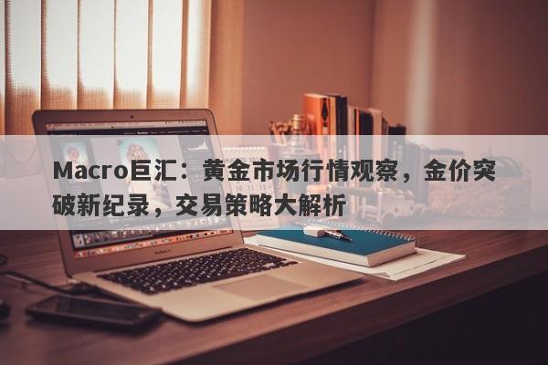 Macro巨汇：黄金市场行情观察，金价突破新纪录，交易策略大解析